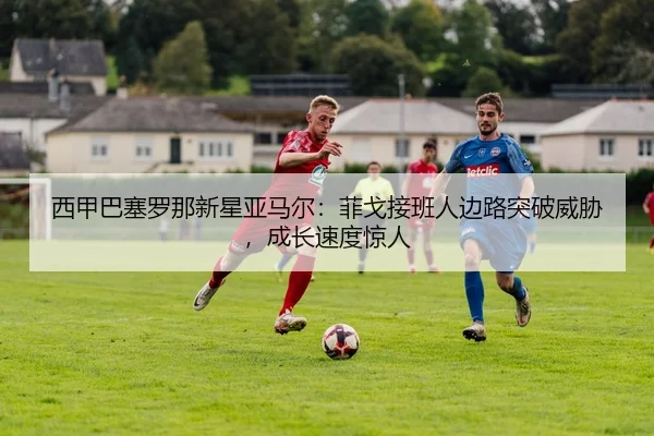西甲巴塞罗那新星亚马尔：菲戈接班人边路突破威胁，成长速度惊人