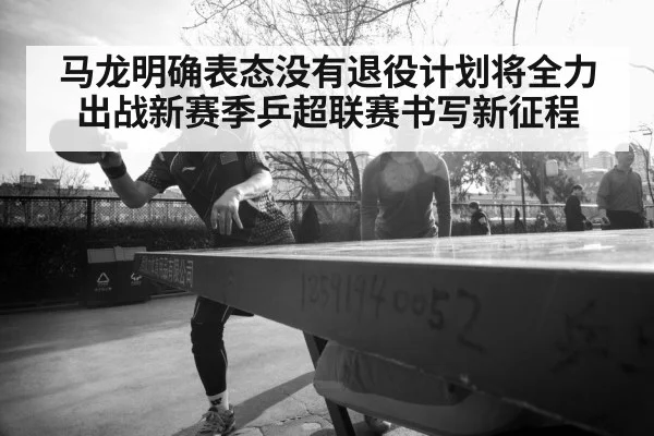 马龙明确表态没有退役计划将全力出战新赛季乒超联赛书写新征程