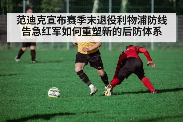范迪克宣布赛季末退役利物浦防线告急红军如何重塑新的后防体系